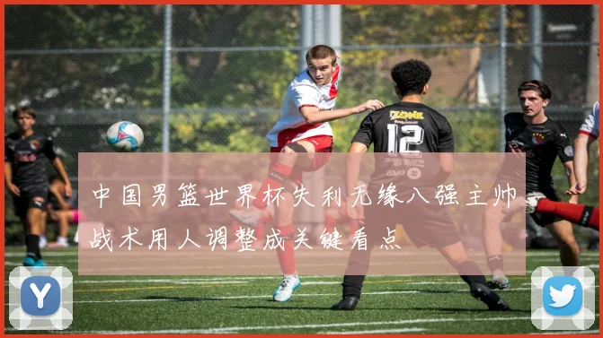 中国男篮世界杯失利无缘八强主帅战术用人调整成关键看点