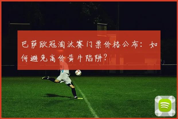 巴萨欧冠淘汰赛门票价格公布：如何避免高价黄牛陷阱？