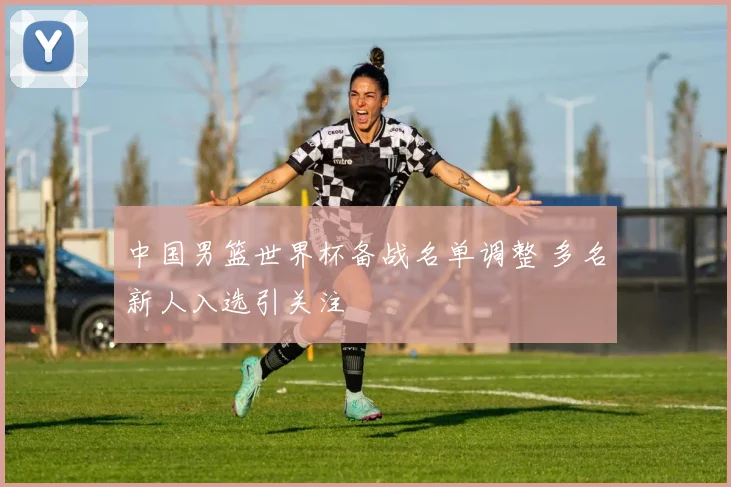 中国男篮世界杯备战名单调整 多名新人入选引关注