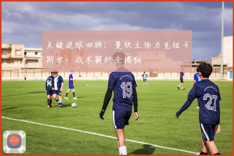 关键进球回顾：曼联主场力克纽卡斯尔，战术解析全揭秘