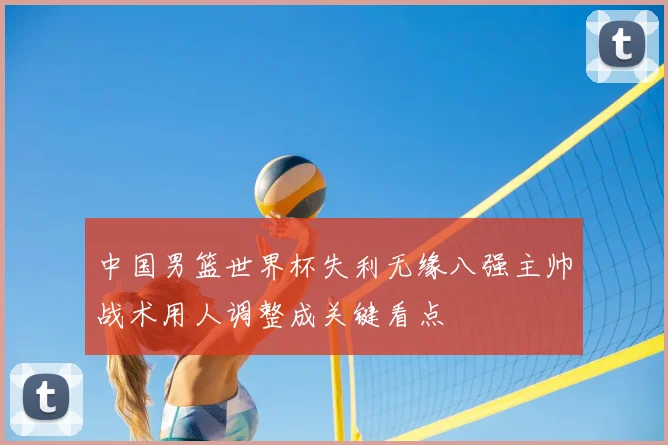 中国男篮世界杯失利无缘八强主帅战术用人调整成关键看点